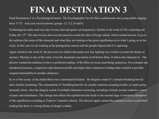FINAL DESTINATION 3 
Final Destination 3 is a Psychological horror. The Psychographic for the film is adolescents and young adults ranging 
from 15-25. And your socioeconomic groups C1, C2, D and E. 
Technological codes used was shot reverse shot and quick cut frequencies. Similar to the work of The conjuring and 
Friday the 13th. The shot reverse shot was fast paced to create the idea of being rushed, which created tension. It gives 
the audience the sense of the character and what they are looking at has great significance as to what’s going on in the 
scene. In this case we are looking at the protagonists camera and the people/objects that it’s capturing. 
Again similar to the work of the previous two trailers discussed, low key lighting was evident to create the theme of 
mystery. Mystery is one of the main, if not the dominant convention in all horror films. It allows the character to . The 
director wanted the audience to have a preferred reading of the Mise-en-scene used being suspicious. For example and 
abandoned location, a suspicious odd character profile and object that a character is hiding (that could be a possible 
weapon/memorabilia to another character). 
In on of the scenes in the trailer there was a stereotypical feature the diegetic sound of a female breathing heavily 
and a female screaming. The connotations of breathing heavily are usually someone escaping trouble, or under going 
traumatic stress. Also the diegetic sound of multiple characters screaming, including a female scream connotes a sense 
of panic and disturbance. The change that affects the equilibrium that leads to the second stage of narrative, disruption 
of the equilibrium according to Todorov’s narrative theory. The director again wanted the audience to have a preferred 
reading that there is a strong theme of danger evident. 
 