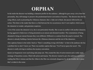 ORPHAN 
In the trailer the director was building a character profile for the audience , although he gave away a lot a bout her 
personality, they still manage to preserve the predominant horror convention of mystery. The director does this by 
using effects, such as presenting the villainous character, then a fade out to black, fast paced, followed by an 
action. This hints to the reader that there is a link between the two occurrences, but it’s not explicit, which causes 
the character to wonder, and generates suspicion. 
A lot of the scenes the character is in, she is not particularly friendly. She is seen in conflict with another character, 
having aggressive behaviour or being presented as an outcast and alienated member. The connotations of being 
alienated is being an outcast because they were different. Different is a contrast from the usual or normal. The 
director is already building a barrier between the villainous characters and the rest of the characters. 
Also captions feature in the trailer. Such as ‘There’s something wrong with Esther ‘ to hint to the audience she has 
a problem but we don’t‘ know yet. There was another caption that says ‘You’ll never guess her secret’. The 
director is really striving to reinforce the mystery convention. 
Quick cut frequencies were used along side jump cuts. This created the idea of action tension and a really rapid 
montage of hazardous scenes, filled with action and trauma. The director wanted to give the audience a preferred 
reading that film is intense and that the villain in the film was extremely dangerous by all the trouble she’s cause 
that’s evident in the scene. 
