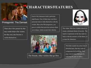 CHARACTERS/FEATURES 
Protagonist. The Damsel. 
The villain. Who has a hidden identity to 
create a dominant theme of mystery. The 
mask or expression on the face tends to 
link in with the narrative of the theme, or 
to tease the characters. 
The friends, other victims that go first. 
There also a few passers by that 
may render help to the victims, 
but they may also become a 
victim themselves. 
Each of the characters hold a particular 
significance. One of them may even have 
particular traits to hide themselves with the 
victims. But as the film progresses, you 
grow to realise their previous actions where 
out of place, which reveals their identity. 
The killer usually has some kind of 
disturbed pass, that they want to 
compensate for by killing. They 
may even re-enact their past by 
inflicting the pain on others. 
 