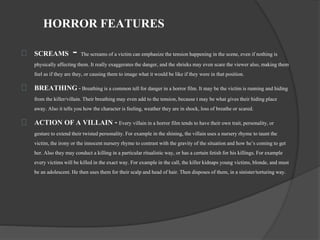 HORROR FEATURES 
SCREAMS - The screams of a victim can emphasize the tension happening in the scene, even if nothing is 
physically affecting them. It really exaggerates the danger, and the shrieks may even scare the viewer also, making them 
feel as if they are they, or causing them to image what it would be like if they were in that position. 
BREATHING - Breathing is a common tell for danger in a horror film. It may be the victim is running and hiding 
from the killer/villain. Their breathing may even add to the tension, because t may be what gives their hiding place 
away. Also it tells you how the character is feeling, weather they are in shock, loss of breathe or scared. 
ACTION OF A VILLAIN - Every villain in a horror film tends to have their own trait, personality, or 
gesture to extend their twisted personality. For example in the shining, the villain uses a nursery rhyme to taunt the 
victim, the irony or the innocent nursery rhyme to contrast with the gravity of the situation and how he’s coming to get 
her. Also they may conduct a killing in a particular ritualistic way, or has a certain fetish for his killings. For example 
every victims will be killed in the exact way. For example in the call, the killer kidnaps young victims, blonde, and must 
be an adolescent. He then uses them for their scalp and head of hair. Then disposes of them, in a sinister/torturing way. 
 