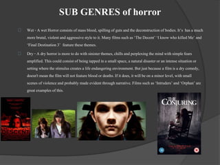 SUB GENRES of horror 
Wet - A wet Horror consists of mass blood, spilling of guts and the deconstruction of bodies. It’s has a much 
more brutal, violent and aggressive style to it. Many films such as ‘The Decent’ ‘I know who killed Me’ and 
‘Final Destination 3’ feature these themes. 
Dry - A dry horror is more to do with sinister themes, chills and perplexing the mind with simple fears 
amplified. This could consist of being tapped in a small space, a natural disaster or an intense situation or 
setting where the stimulus creates a life endangering environment. But just because a film is a dry comedy, 
doesn't mean the film will not feature blood or deaths. If it does, it will be on a minor level, with small 
scenes of violence and probably made evident through narrative. Films such as ‘Intruders’ and ‘Orphan’ are 
great examples of this. 
 