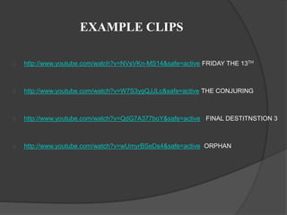 EXAMPLE CLIPS 
http://www.youtube.com/watch?v=NVsVKn-MS14&safe=active FRIDAY THE 13TH 
http://www.youtube.com/watch?v=W7S3ygQJJLc&safe=active THE CONJURING 
http://www.youtube.com/watch?v=QdG7A377boY&safe=active FINAL DESTITNSTION 3 
http://www.youtube.com/watch?v=wUmyrBSeDs4&safe=active ORPHAN 
 