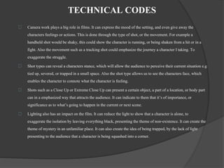 TECHNICAL CODES 
Camera work plays a big role in films. It can express the mood of the setting, and even give away the 
characters feelings or actions. This is done through the type of shot, or the movement. For example a 
handheld shot would be shaky, this could show the character is running, or being shaken from a hit or in a 
fight. Also the movement such as a tracking shot could emphasize the journey a character I taking. To 
exaggerate the struggle. 
Shot types can reveal a characters stance, which will allow the audience to perceive their current situation e.g 
tied up, severed, or trapped in a small space. Also the shot type allows us to see the characters face, which 
enables the character to connote what the character is feeling. 
Shots such as a Close Up or Extreme Close Up can present a certain object, a part of a location, or body part 
can in a emphasized way that attracts the audience. It can indicate to them that it’s of importance, or 
significance as to what’s going to happen in the current or next scene. 
Lighting also has an impact on the film. It can reduce the light to show that a character is alone, to 
exaggerate the isolation by leaving everything black, presenting the theme of non-existence. It can create the 
theme of mystery in an unfamiliar place. It can also create the idea of being trapped, by the lack of light 
presenting to the audience that a character is being squashed into a corner. 
 