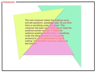 Voiceovers
The next voiceover makes the audience worry
and ask questions. Jessabelle says ‘do you think
there is something under that stone’. This
voiceover has been used in this way to make the
audience wonder with her. It makes the
audience question whether there is something
under the stone because it is unusual for
someone to put the gravestone on top of
nothing. This therefore leads the audience to
feel terrified.
 