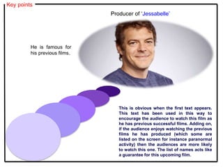 Key points
This is obvious when the first text appears.
This text has been used in this way to
encourage the audience to watch this film as
he has previous successful films. Adding on,
if the audience enjoys watching the previous
films he has produced (which some are
listed on the screen for instance paranormal
activity) then the audiences are more likely
to watch this one. The list of names acts like
a guarantee for this upcoming film.
Producer of ‘Jessabelle’
He is famous for
his previous films.
 