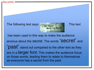 Key points
The following text says . This text
has been used in this way to make the audience
anxious about the secret. The words ‘secret’ and
‘past’ stand out compared to the other text as they
are in a larger font. This makes the audience focus
on those words, leading them to relate to themselves
as everyone has a secret from the past.
 