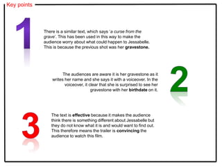 Key points
The text is effective because it makes the audience
think there is something different about Jessabelle but
they do not know what it is and would want to find out.
This therefore means the trailer is convincing the
audience to watch this film.
There is a similar text, which says ‘a curse from the
grave’. This has been used in this way to make the
audience worry about what could happen to Jessabelle.
This is because the previous shot was her gravestone.
The audiences are aware it is her gravestone as it
writes her name and she says it with a voiceover. In the
voiceover, it clear that she is surprised to see her
gravestone with her birthdate on it.
 