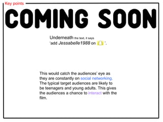 Key points
This would catch the audiences’ eye as
they are constantly on social networking.
The typical target audiences are likely to
be teenagers and young adults. This gives
the audiences a chance to interact with the
film.
Underneath the text, it says
‘add Jessabelle1988 on ’.
 