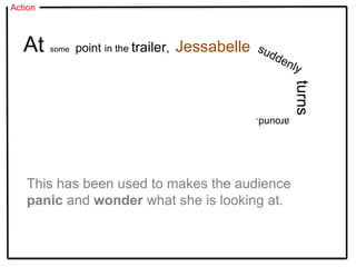 This has been used to makes the audience
panic and wonder what she is looking at.
Action
At some point in the trailer, Jessabelle
turns
around.
 