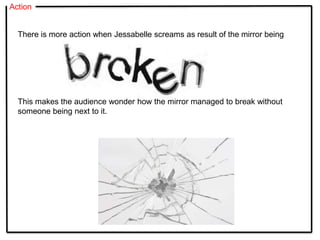 Action
There is more action when Jessabelle screams as result of the mirror being
This makes the audience wonder how the mirror managed to break without
someone being next to it.
 