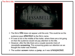 The film’s title
 The film’s title does not appear until the end. This could be so the
audience pays attention to the film’s name.
 If it was to be in the middle of the trailer, where there are a lot going
on then the audience would not pay attention to the title.
 However, after the title there are a couple seconds more of
Jessabelle screaming. This screaming grabs our attention as we
thought the trailer was finished.
 The sudden scream makes us jump, as it was unexpected.
 