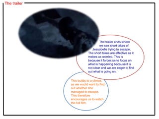 The trailer
The trailer ends where
we see short takes of
Jessabelle trying to escape.
The short takes are effective as it
makes us worried. This is
because it forces us to focus on
what is happening because it is
not clear and we are eager to find
out what is going on.
This builds to a climax,
as we would want to find
out whether she
managed to escape.
This therefore
encourages us to watch
the full film.
 