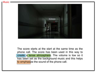 Music
The score starts at the start at the same time as the
phone call. The score has been used in this way to
create a tense atmosphere. The volume is low so it
has been set as the background music and this helps
to emphasize the sound of the phone call.
 