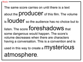 Music
The same score carries on until there is a text
about the producer of this film. The volume
is louder so the audience has no choice but to
listen. The score foreshadows that
some dangerous would happen. The score’s
volume decreases when there are characters
having a conversation. This is a convention and is
used in this way to create a mysterious
atmosphere.
 