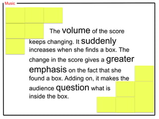 Music
The volume of the score
keeps changing. It suddenly
increases when she finds a box. The
change in the score gives a greater
emphasis on the fact that she
found a box. Adding on, it makes the
audience question what is
inside the box.
 