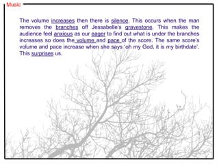 The volume increases then there is silence. This occurs when the man
removes the branches off Jessabelle’s gravestone. This makes the
audience feel anxious as our eager to find out what is under the branches
increases so does the volume and pace of the score. The same score’s
volume and pace increase when she says ‘oh my God, it is my birthdate’.
This surprises us.
Music
 