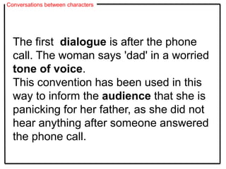 Conversations between characters
The first dialogue is after the phone
call. The woman says 'dad' in a worried
tone of voice.
This convention has been used in this
way to inform the audience that she is
panicking for her father, as she did not
hear anything after someone answered
the phone call.
 