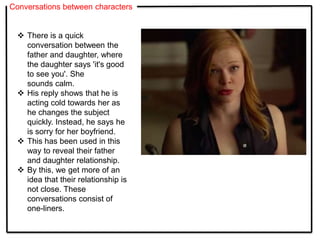 Conversations between characters
 There is a quick
conversation between the
father and daughter, where
the daughter says 'it's good
to see you'. She
sounds calm.
 His reply shows that he is
acting cold towards her as
he changes the subject
quickly. Instead, he says he
is sorry for her boyfriend.
 This has been used in this
way to reveal their father
and daughter relationship.
 By this, we get more of an
idea that their relationship is
not close. These
conversations consist of
one-liners.
 