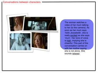 Conversations between characters
The woman watches a
video of her mum talking
to her (to the camera). As
soon as her mum says
‘hello Jessabelle’, she is
really excited as she says
‘mum’. Her tone of voice
is high, implying she is
cheerful. This part of the
conversation carries on
with her mother saying
she is not alone. She
sounds relaxed.
 