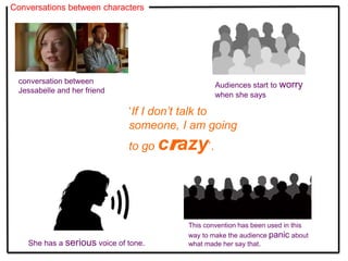 Conversations between characters
This convention has been used in this
way to make the audience panic about
what made her say that.
conversation between
Jessabelle and her friend
Audiences start to worry
when she says
‘If I don’t talk to
someone, I am going
to go crazy’.
She has a serious voice of tone.
 