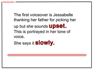 Voiceovers
The first voiceover is Jessabelle
thanking her father for picking her
up but she sounds upset.
This is portrayed in her tone of
voice.
She says it slowly.
 