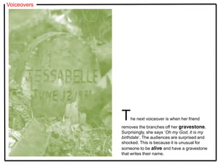 Voiceovers
The next voiceover is when her friend
removes the branches off her gravestone.
Surprisingly, she says ‘Oh my God, it is my
birthdate’. The audiences are surprised and
shocked. This is because it is unusual for
someone to be alive and have a gravestone
that writes their name.
 