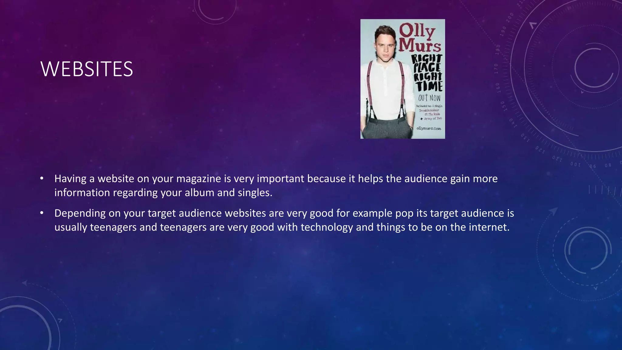WEBSITES
• Having a website on your magazine is very important because it helps the audience gain more
information regarding your album and singles.
• Depending on your target audience websites are very good for example pop its target audience is
usually teenagers and teenagers are very good with technology and things to be on the internet.
 