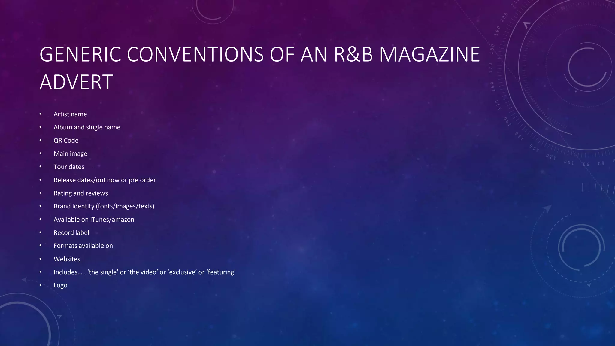 GENERIC CONVENTIONS OF AN R&B MAGAZINE
ADVERT
• Artist name
• Album and single name
• QR Code
• Main image
• Tour dates
• Release dates/out now or pre order
• Rating and reviews
• Brand identity (fonts/images/texts)
• Available on iTunes/amazon
• Record label
• Formats available on
• Websites
• Includes….. ‘the single’ or ‘the video’ or ‘exclusive’ or ‘featuring’
• Logo
 