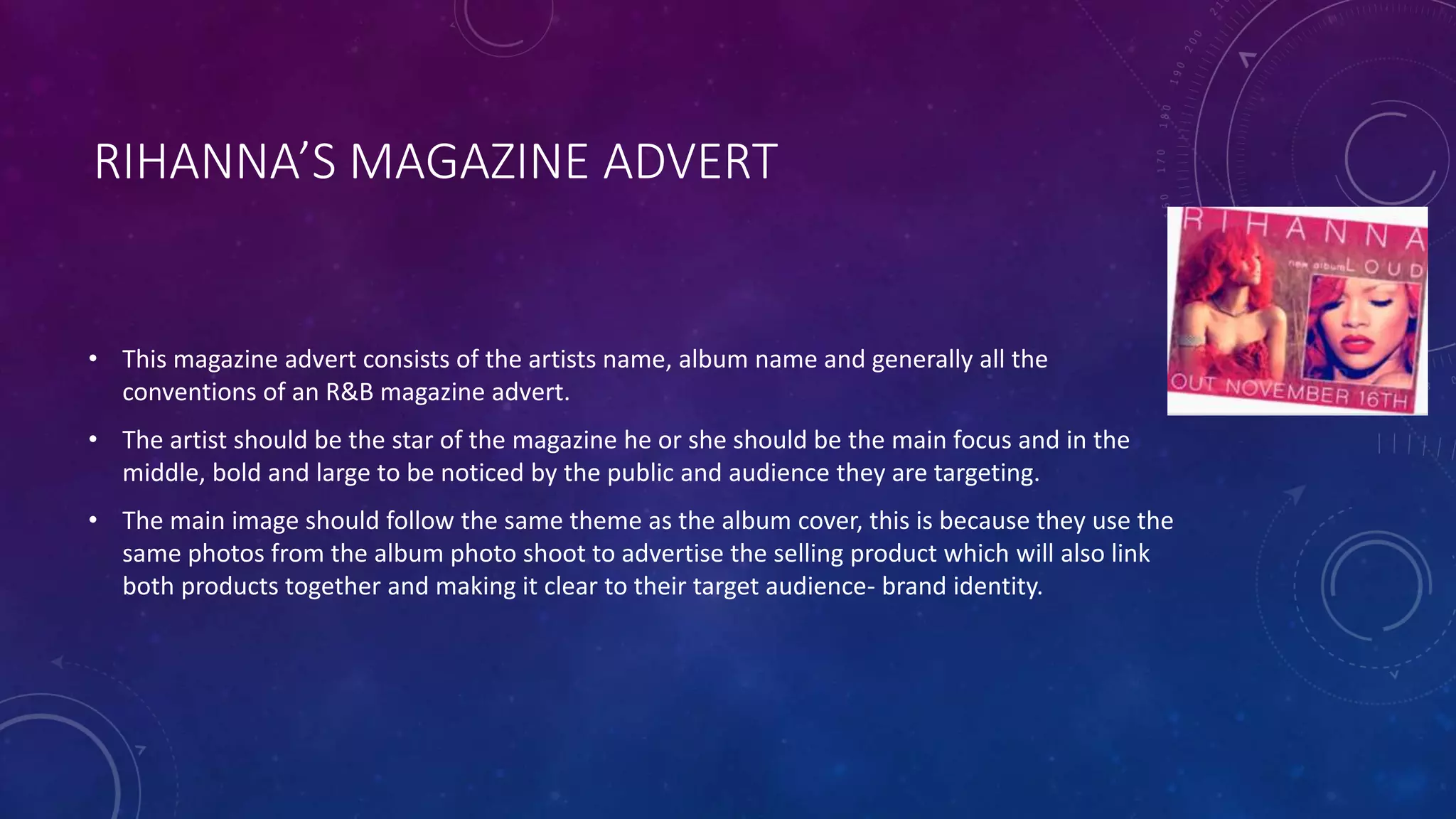 RIHANNA’S MAGAZINE ADVERT
• This magazine advert consists of the artists name, album name and generally all the
conventions of an R&B magazine advert.
• The artist should be the star of the magazine he or she should be the main focus and in the
middle, bold and large to be noticed by the public and audience they are targeting.
• The main image should follow the same theme as the album cover, this is because they use the
same photos from the album photo shoot to advertise the selling product which will also link
both products together and making it clear to their target audience- brand identity.
 
