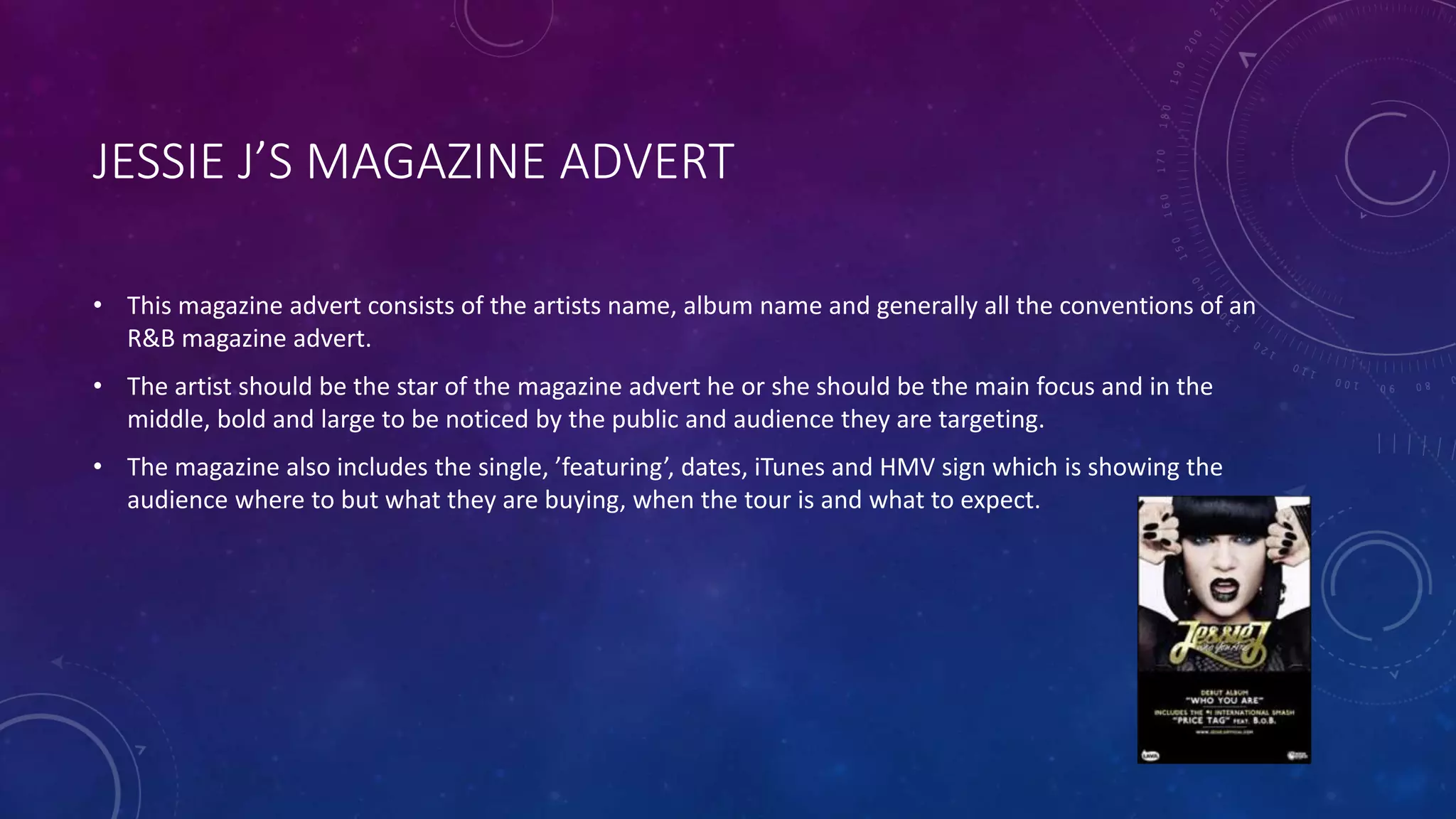 JESSIE J’S MAGAZINE ADVERT
• This magazine advert consists of the artists name, album name and generally all the conventions of an
R&B magazine advert.
• The artist should be the star of the magazine advert he or she should be the main focus and in the
middle, bold and large to be noticed by the public and audience they are targeting.
• The magazine also includes the single, ’featuring’, dates, iTunes and HMV sign which is showing the
audience where to but what they are buying, when the tour is and what to expect.
 