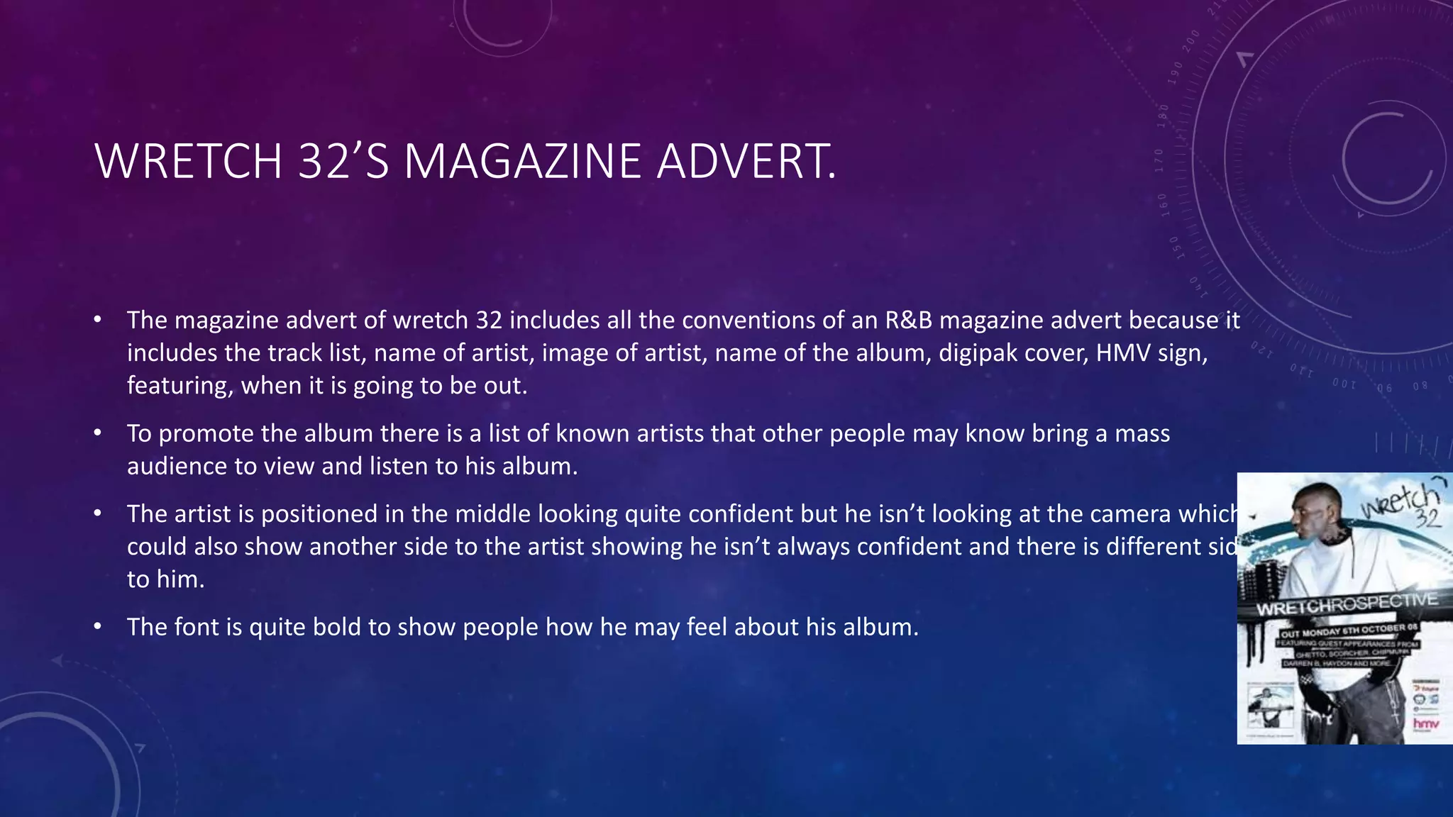 WRETCH 32’S MAGAZINE ADVERT.
• The magazine advert of wretch 32 includes all the conventions of an R&B magazine advert because it
includes the track list, name of artist, image of artist, name of the album, digipak cover, HMV sign,
featuring, when it is going to be out.
• To promote the album there is a list of known artists that other people may know bring a mass
audience to view and listen to his album.
• The artist is positioned in the middle looking quite confident but he isn’t looking at the camera which
could also show another side to the artist showing he isn’t always confident and there is different side
to him.
• The font is quite bold to show people how he may feel about his album.
 