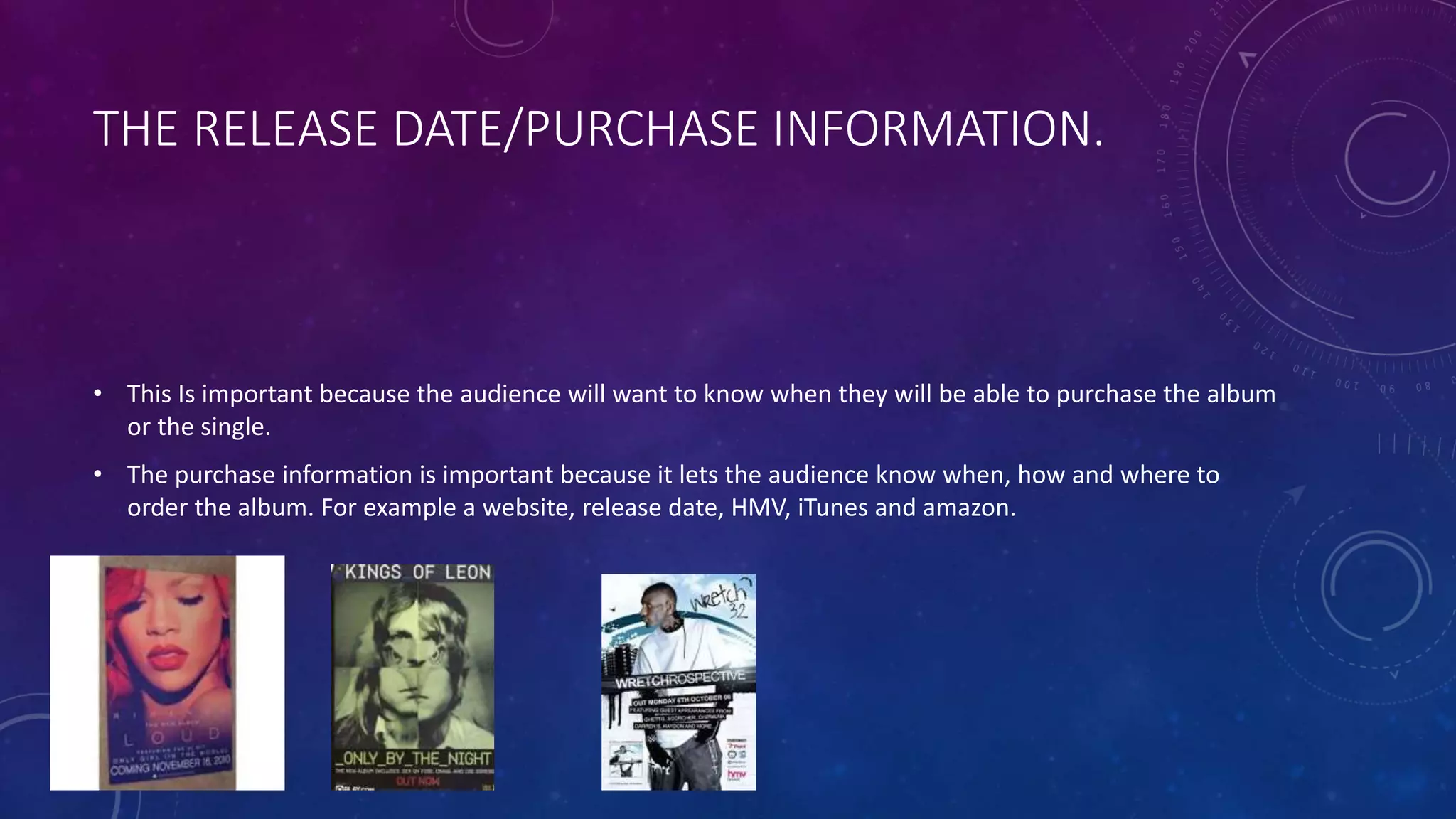 THE RELEASE DATE/PURCHASE INFORMATION.
• This Is important because the audience will want to know when they will be able to purchase the album
or the single.
• The purchase information is important because it lets the audience know when, how and where to
order the album. For example a website, release date, HMV, iTunes and amazon.
 