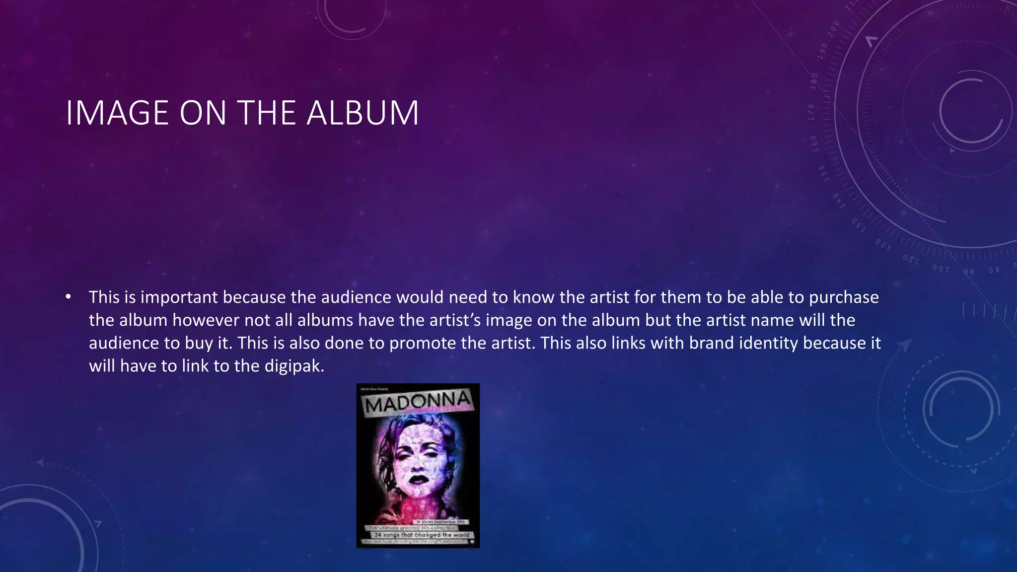 IMAGE ON THE ALBUM
• This is important because the audience would need to know the artist for them to be able to purchase
the album however not all albums have the artist’s image on the album but the artist name will the
audience to buy it. This is also done to promote the artist. This also links with brand identity because it
will have to link to the digipak.
 