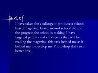 Brief I have taken the challenge to produce a school based magazine, based around school life and the progress the school is making, I have targeted parents and children as they will be reading the magazine, this task helped me as it helped me to develop my Photoshop skills to a better level. 