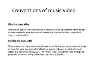 Conventions of music video

What is a music Video

Is known as a short film which shows the movement of a performer either doing a
narrative scene or a performance based track many music videos convey both
aspects in their video.

Purpose of a music video

The purpose of a music video is used more as marketing tool to enhance the image
of the artist used as a promotional tool for people to buy or watch their music
videos e.g. YouTube and buy CD’s. The type of music would influence the type of
people to listen to it trying to broaden the artists audience.
 