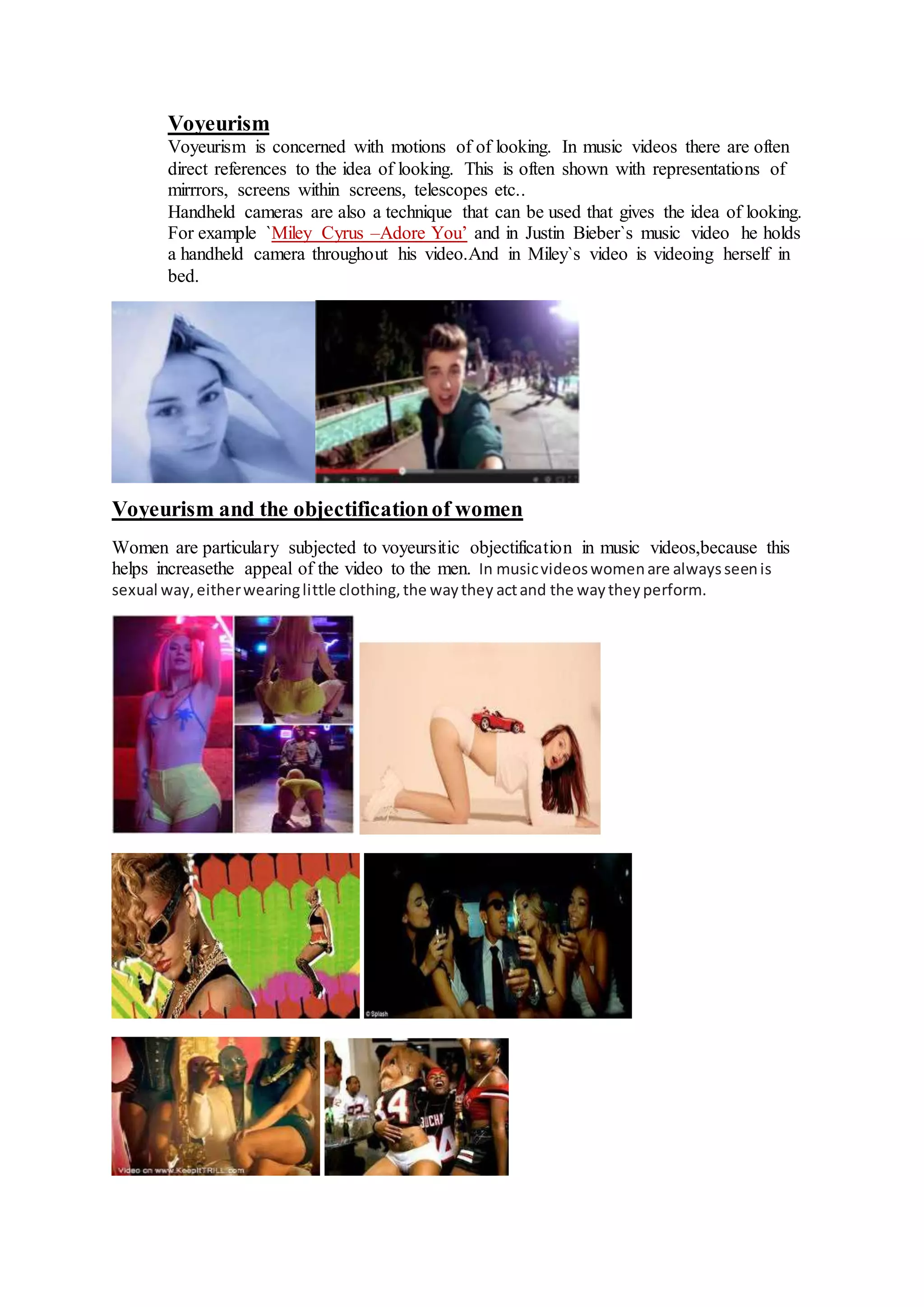 Voyeurism 
Voyeurism is concerned with motions of of looking. In music videos there are often 
direct references to the idea of looking. This is often shown with representations of 
mirrrors, screens within screens, telescopes etc.. 
Handheld cameras are also a technique that can be used that gives the idea of looking. 
For example `Miley Cyrus –Adore You’ and in Justin Bieber`s music video he holds 
a handheld camera throughout his video.And in Miley`s video is videoing herself in 
bed. 
Voyeurism and the objectification of women 
Women are particulary subjected to voyeursitic objectification in music videos,because this 
helps increasethe appeal of the video to the men. In music videos women are always seen is 
sexual way, either wearing little clothing, the way they act and the way they perform. 
 