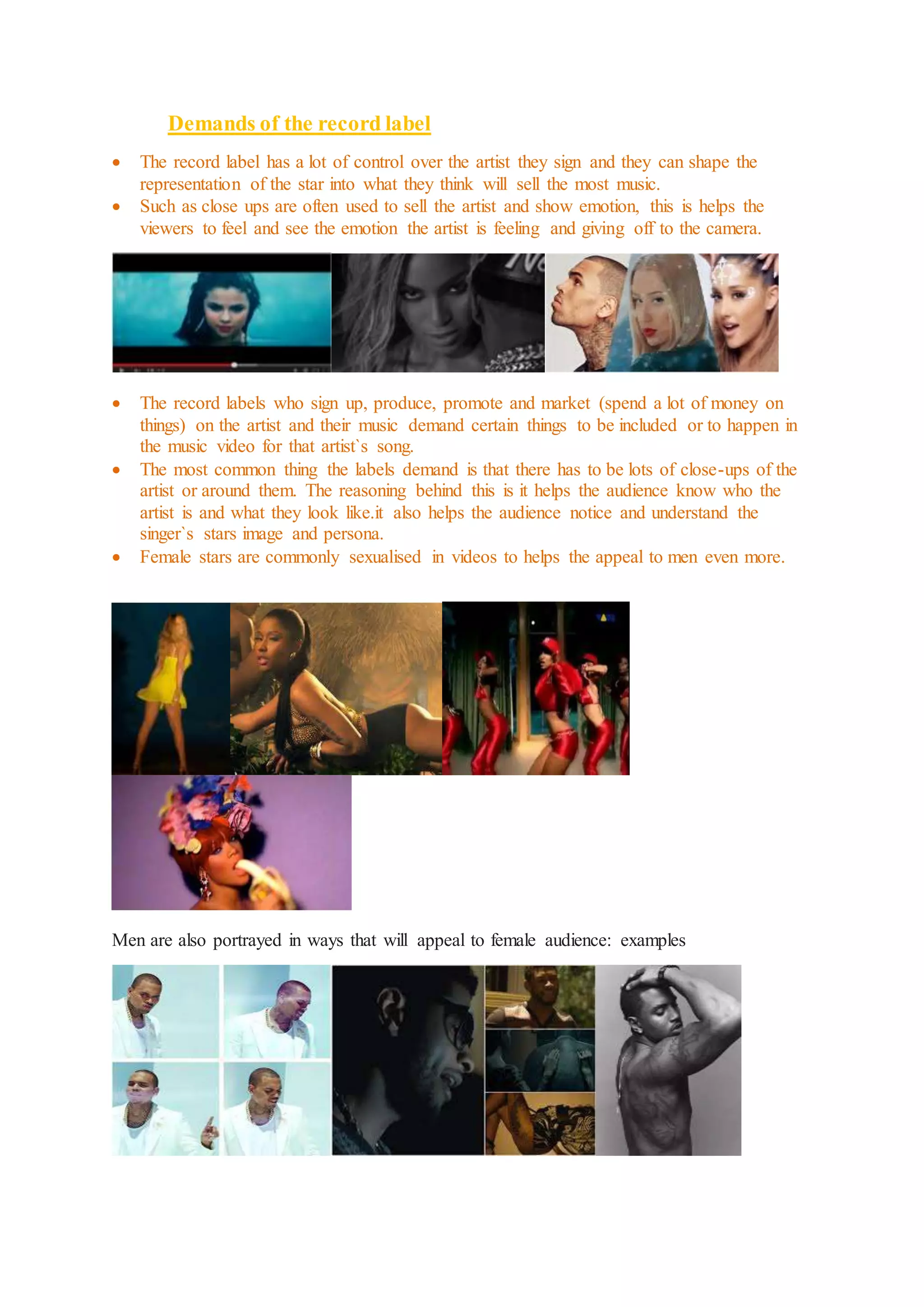 Demands of the record label 
 The record label has a lot of control over the artist they sign and they can shape the 
representation of the star into what they think will sell the most music. 
 Such as close ups are often used to sell the artist and show emotion, this is helps the 
viewers to feel and see the emotion the artist is feeling and giving off to the camera. 
 The record labels who sign up, produce, promote and market (spend a lot of money on 
things) on the artist and their music demand certain things to be included or to happen in 
the music video for that artist`s song. 
 The most common thing the labels demand is that there has to be lots of close-ups of the 
artist or around them. The reasoning behind this is it helps the audience know who the 
artist is and what they look like.it also helps the audience notice and understand the 
singer`s stars image and persona. 
 Female stars are commonly sexualised in videos to helps the appeal to men even more. 
Men are also portrayed in ways that will appeal to female audience: examples 
 