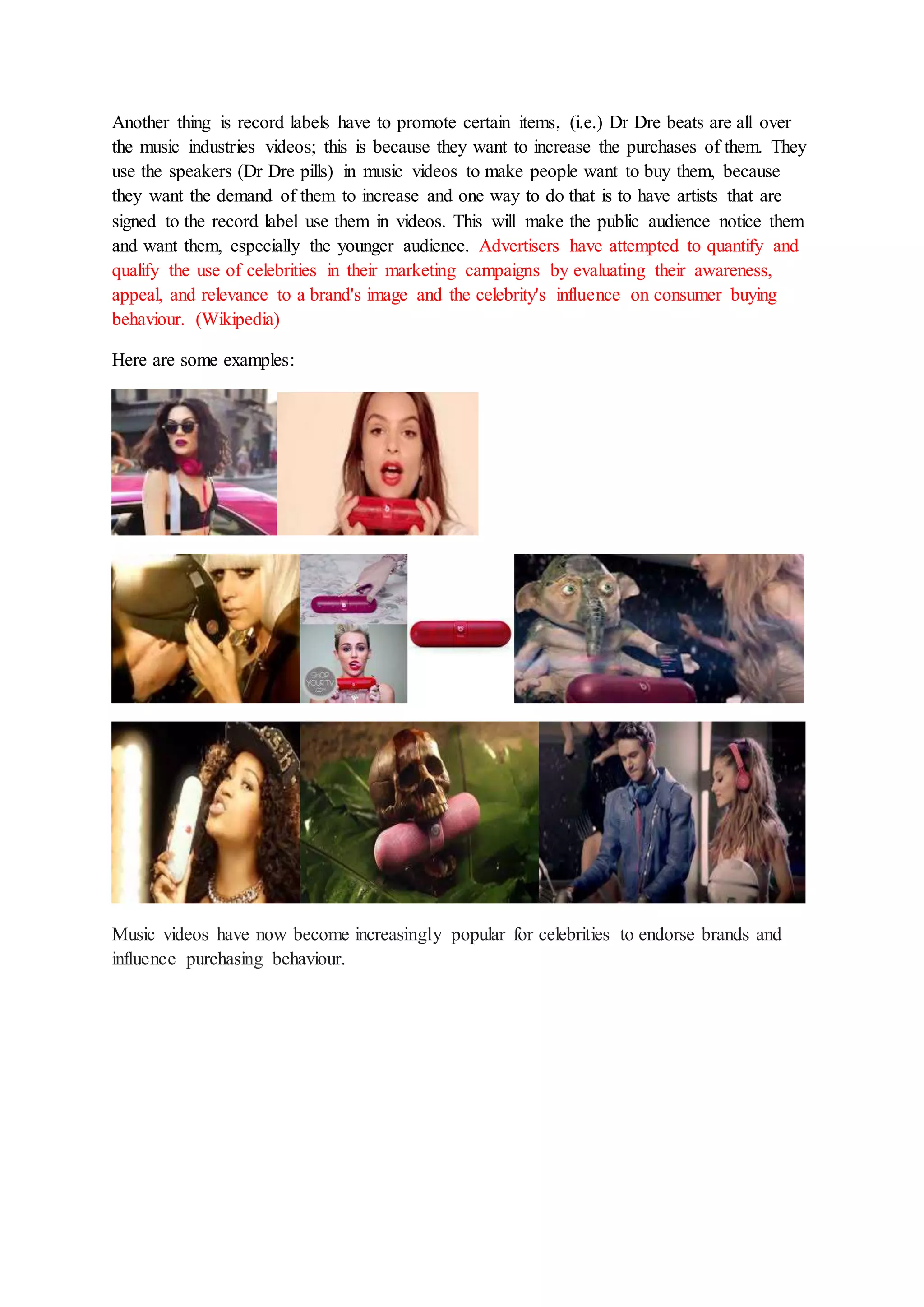 Another thing is record labels have to promote certain items, (i.e.) Dr Dre beats are all over 
the music industries videos; this is because they want to increase the purchases of them. They 
use the speakers (Dr Dre pills) in music videos to make people want to buy them, because 
they want the demand of them to increase and one way to do that is to have artists that are 
signed to the record label use them in videos. This will make the public audience notice them 
and want them, especially the younger audience. Advertisers have attempted to quantify and 
qualify the use of celebrities in their marketing campaigns by evaluating their awareness, 
appeal, and relevance to a brand's image and the celebrity's influence on consumer buying 
behaviour. (Wikipedia) 
Here are some examples: 
Music videos have now become increasingly popular for celebrities to endorse brands and 
influence purchasing behaviour. 
 