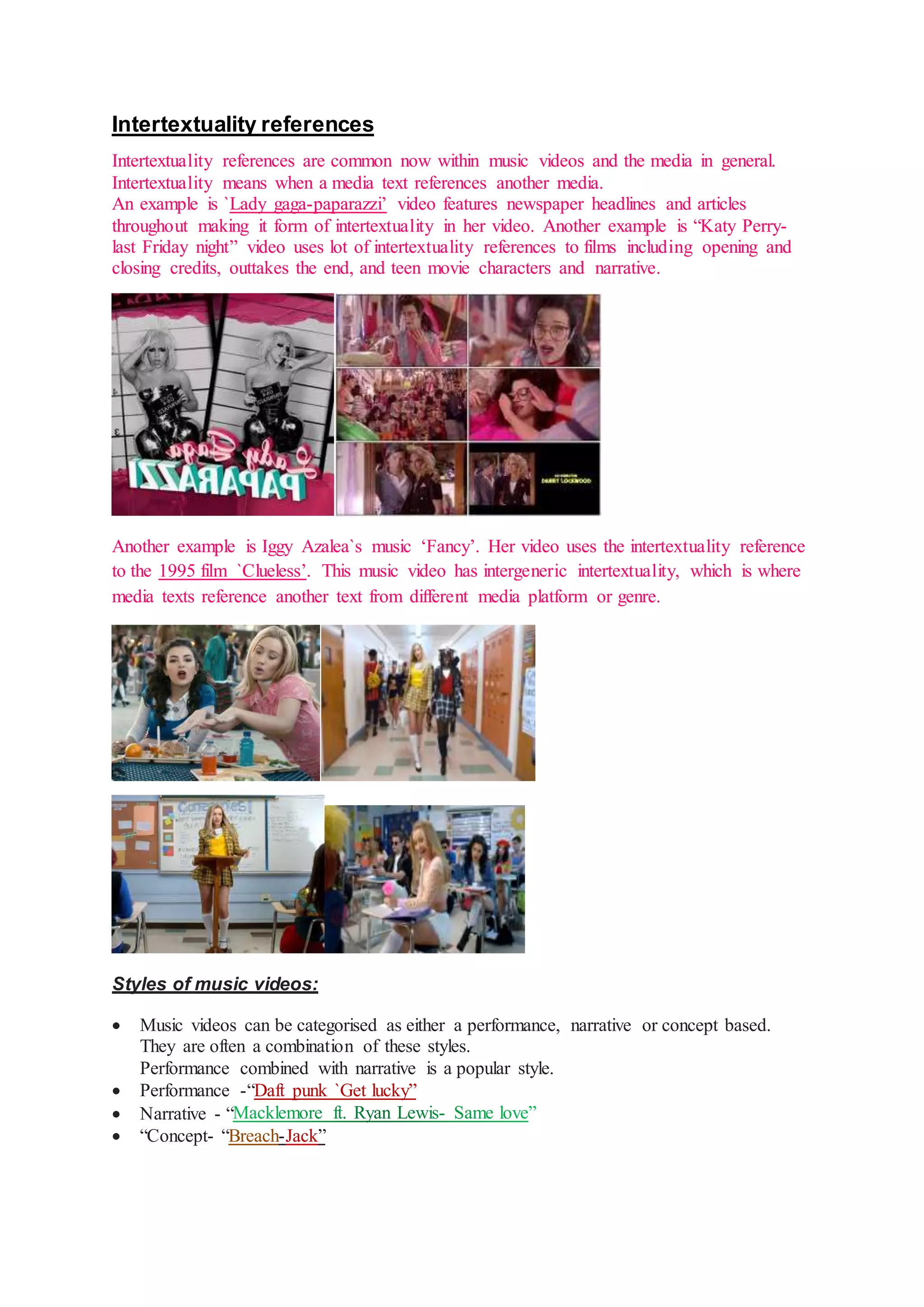 Intertextuality references 
Intertextuality references are common now within music videos and the media in general. 
Intertextuality means when a media text references another media. 
An example is `Lady gaga-paparazzi’ video features newspaper headlines and articles 
throughout making it form of intertextuality in her video. Another example is “Katy Perry-last 
Friday night” video uses lot of intertextuality references to films including opening and 
closing credits, outtakes the end, and teen movie characters and narrative. 
Another example is Iggy Azalea`s music ‘Fancy’. Her video uses the intertextuality reference 
to the 1995 film `Clueless’. This music video has intergeneric intertextuality, which is where 
media texts reference another text from different media platform or genre. 
Styles of music videos: 
 Music videos can be categorised as either a performance, narrative or concept based. 
They are often a combination of these styles. 
Performance combined with narrative is a popular style. 
 Performance -“Daft punk `Get lucky” 
 Narrative - “ 
 “Concept- “Breach-Jack” 
 