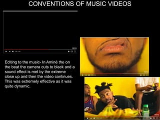 CONVENTIONS OF MUSIC VIDEOS
Editing to the music- In Aminé the on
the beat the camera cuts to black and a
sound effect is met by the extreme
close up and then the video continues.
This was extremely effective as it was
quite dynamic.
 