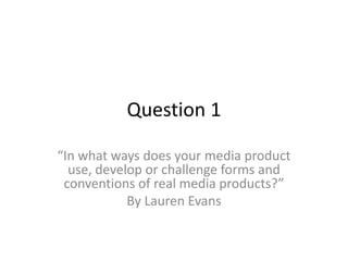 Question 1
“In what ways does your media product
use, develop or challenge forms and
conventions of real media products?”
By Lauren Evans
 