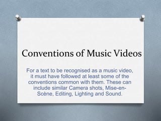 Conventions of Music Videos
For a text to be recognised as a music video,
it must have followed at least some of the
conventions common with them. These can
include similar Camera shots, Mise-en-
Scène, Editing, Lighting and Sound.
 