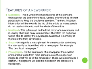 FEATURES OF A NEWSPAPER
   Main Body- This is where the main features of the story are
    displayed for the audience to read. Usually this would be in short
    paragraphs to keep the audience attention. The most important
    information will be towards the top of the article as many people
    do not read continue to read the whole of the article.
   Masthead- This is featured on the front cover of a newspaper and
    is usually short and easy to remember. Therefore the audience
    will be able to identify the newspaper. Masthead is normally at
    the top of the front cover page.
   Slogan- A slogan is a ‘catchphrase’ for a newspaper something
    that can easily be indentified with a newspaper. For example
    ‘The best local newspaper.’
   Photographs- On the front cover of a newspaper there will be
    photographs taken from main stories to give the readers an
    insight to what will be in the newspaper. These will also include a
    caption. Photographs will also be included in the articles of a
    newspaper.
 