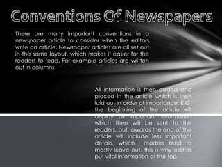 There are many important conventions in a
newspaper article to consider when the editors
write an article. Newspaper articles are all set out
in the same layout, which makes it easier for the
readers to read, For example articles are written
out in columns.
All information is then added and
placed in the article which is then
laid out in order of importance. E.G.
the beginning of the article will
display all important information
which then will be sent to the
readers, but towards the end of the
article will include less important
details, which readers tend to
mostly leave out, this is why editors
put vital information at the top.
 