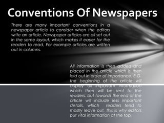 Conventions Of Newspapers
There are many important conventions in a
newspaper article to consider when the editors
write an article. Newspaper articles are all set out
in the same layout, which makes it easier for the
readers to read, For example articles are written
out in columns.
All information is then added and
placed in the article which is then
laid out in order of importance. E.G.
the beginning of the article will
display all important information
which then will be sent to the
readers, but towards the end of the
article will include less important
details, which readers tend to
mostly leave out, this is why editors
put vital information at the top.
 