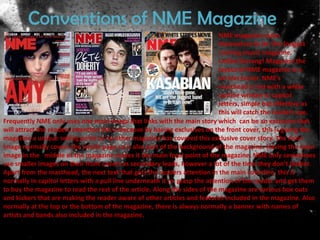 Conventions of NME Magazine
                                                                            NME magazine claim
                                                                            themselves to be ‘the longest
                                                                            running music magazine. ‘
                                                                            Unlike Kerrang! Magazine the
                                                                            layout of NME magazine is a
                                                                            lot less busier. NME’s
                                                                            masthead is red with a white
                                                                            outline written in capitol
                                                                            letters, simple but effective as
                                                                            this will catch the readers eye.
Frequently NME only uses one main image that links with the main story which can be an exclusive that
will attract the readers attention this is because by having exclusives on the front cover, this is giving the
magazine a unique selling point as no other magazine has covered this exclusive cover story. The main
image normally covers the whole page so is also part of the background of the magazine. Having the main
image in the middle of the magazine makes it the main focal point of the magazine. NME only sometimes
use smaller images on their front covers as secondary leads, however a lot of the time they don’t bother.
Apart from the masthead, the next text that gets the readers attention in the main coverline, this is
normally in capitol letters with a pull line underneath it to grasp the attention of the reader and get them
to buy the magazine to read the rest of the article. Along the sides of the magazine are various box outs
and kickers that are making the reader aware of other articles and features included in the magazine. Also
normally at the top or the bottom of the magazine, there is always normally a banner with names of
artists and bands also included in the magazine.
 