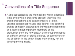 +

Conventions of a Title Sequence
 A title

sequences is the methods by which cinematic
films or television programs present their title key
credit productions and cast members, or both,
utilizing conceptual visuals and sound. The opening
credits of motion pictures are shown at the beginning
and list the most important members of the
production they are now shown as the superimposed
on a blank screen or static pictures, or sometimes on
top of action in the show. There may or may not be
accompanying music.

 