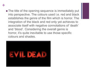 +
 The

title of the opening sequence is immediately put
into perspective. The colours used i.e. red and black
establishes the genre of the film which is horror. The
integration of the black and red only yet achieves to
associate itself with negative connotations of ‘death’
and ‘blood’. Considering the overall genre is
horror, it’s quite inevitable to use those specific
colours and shades.

 