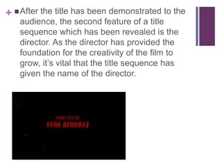 +  After the title has been demonstrated to the
audience, the second feature of a title
sequence which has been revealed is the
director. As the director has provided the
foundation for the creativity of the film to
grow, it’s vital that the title sequence has
given the name of the director.

 