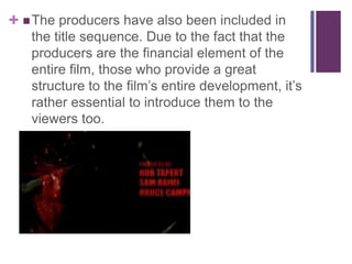 +  The producers have also been included in
the title sequence. Due to the fact that the
producers are the financial element of the
entire film, those who provide a great
structure to the film’s entire development, it’s
rather essential to introduce them to the
viewers too.

 